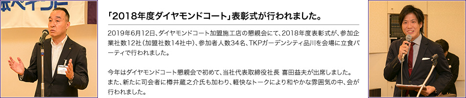 「2018年度ダイヤモンドコート」表彰式が行われました。2019年6月12日、ダイヤモンドコート加盟施工店の懇親会にて、2018年度表彰式が、参加企業社数12社（加盟社数14社中）、参加者人数34名、TKPガーデンシティ品川を会場に立食パーティで行われました。今年はダイヤモンドコート懇親会で初めて、当社代表取締役社長 喜田益夫が出席しました。また、新たに司会者に樽井蔵之介氏も加わり、軽快なトークにより和やかな雰囲気の中、会が行われました。