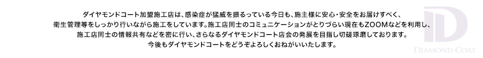 ダイヤモンドコート加盟施工店は、感染症が猛威を振るっている今日も、施主様に安心・安全をお届けすべく、衛生管理等をしっかり行いながら施工をしています。施工店同士のコミュニケーションがとりづらい現在もZOOMなどを利用し、施工店同士の情報共有などを密に行い、さらなるダイヤモンドコート店会の発展を目指し切磋琢磨しております。今後もダイヤモンドコートをどうぞよろしくおねがいいたします。