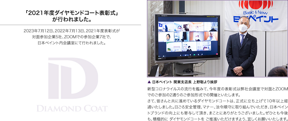 「2021年度ダイヤモンドコート表彰式」が行われました。2023年7月12日、2022年7月13日、2021年度表彰式が対面参加企業5社、ZOOMでの参加企業7社で、日本ペイント内会議室にて行われました。▲ 日本ペイント 関東支店長 上野聡より挨拶 新型コロナウイルスの流行を鑑みて、今年度の表彰式は弊社会議室で対面とZOOMでのご参加の2通りのご参加形式での開催といたします。さて、皆さんと共に進めているダイヤモンドコートは、正式に立ち上げて10年以上経過いたしました。日ごろ安全管理、マナー、法令順守に取り組んでいただき、日本ペイントブランドの向上にも寄与して頂き、まことにありがとうございました。ぜひとも今後も、積極的に ダイヤモンドコートを ご推進いただけますよう、宜しくお願いいたします。