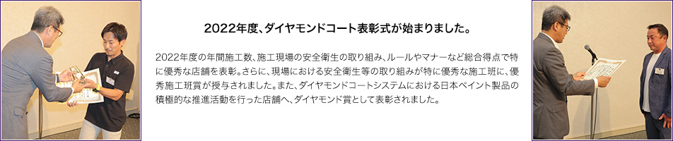 2022年度、ダイヤモンドコート表彰式が始まりました。2022年度の年間施工数、施工現場の安全衛生の取り組み、ルールやマナーなど総合得点で特に優秀な店舗を表彰。さらに、現場における安全衛生等の取り組みが特に優秀な施工班に、優秀施工班賞が授与されました。また、ダイヤモンドコートシステムにおける日本ペイント製品の積極的な推進活動を行った店舗へ、ダイヤモンド賞として表彰されました。