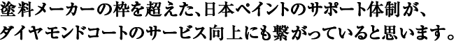 塗料メーカーの枠を超えた、日本ペイントのサポート体制が、ダイヤモンドコートのサービス向上にも繋がっていると思います